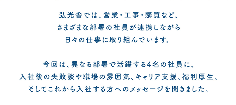 弘光舎では、営業・工事・購買など、さまざまな部署の社員が連携しながら日々の仕事に取り組んでいます。今回は、異なる部署で活躍する4名の社員に、入社後の失敗談や職場の雰囲気、キャリア支援、福利厚生、そしてこれから入社する方へのメッセージを聞きました。