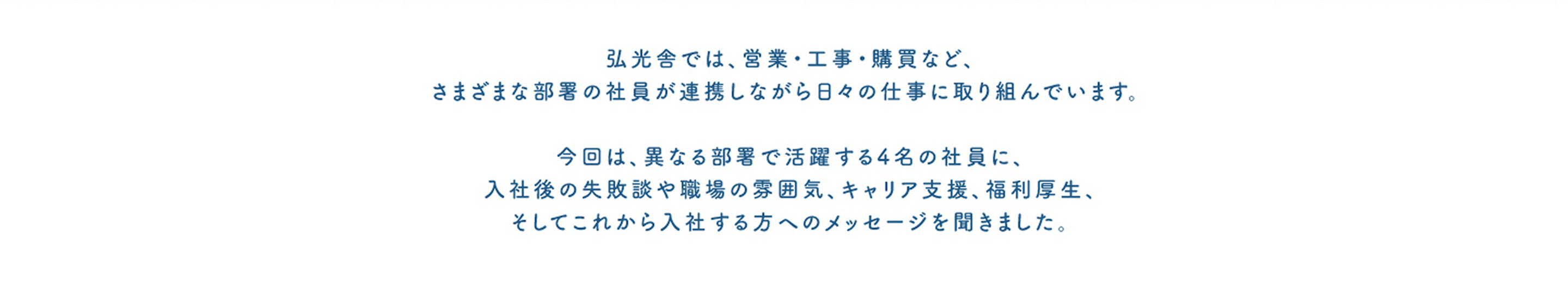 弘光舎では、営業・工事・購買など、さまざまな部署の社員が連携しながら日々の仕事に取り組んでいます。今回は、異なる部署で活躍する4名の社員に、入社後の失敗談や職場の雰囲気、キャリア支援、福利厚生、そしてこれから入社する方へのメッセージを聞きました。